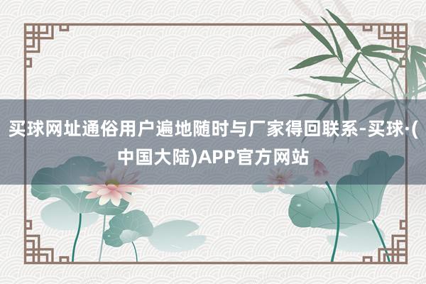 买球网址通俗用户遍地随时与厂家得回联系-买球·(中国大陆)APP官方网站