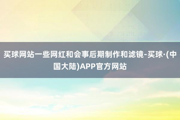 买球网站一些网红和会事后期制作和滤镜-买球·(中国大陆)APP官方网站