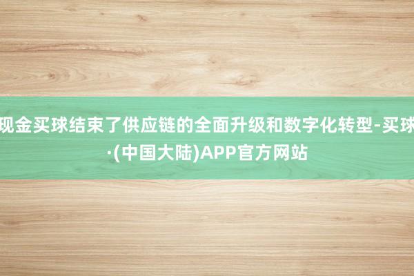 现金买球结束了供应链的全面升级和数字化转型-买球·(中国大陆)APP官方网站