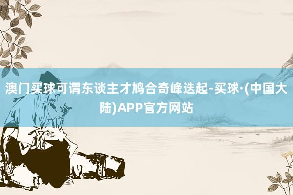 澳门买球可谓东谈主才鸠合奇峰迭起-买球·(中国大陆)APP官方网站