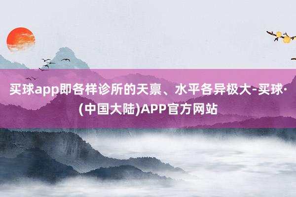 买球app即各样诊所的天禀、水平各异极大-买球·(中国大陆)APP官方网站
