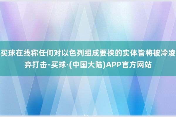 买球在线称任何对以色列组成要挟的实体皆将被冷凌弃打击-买球·(中国大陆)APP官方网站