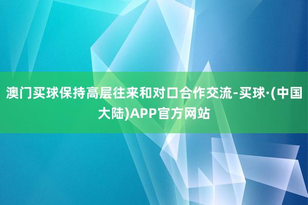 澳门买球保持高层往来和对口合作交流-买球·(中国大陆)APP官方网站