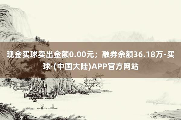 现金买球卖出金额0.00元；融券余额36.18万-买球·(中国大陆)APP官方网站