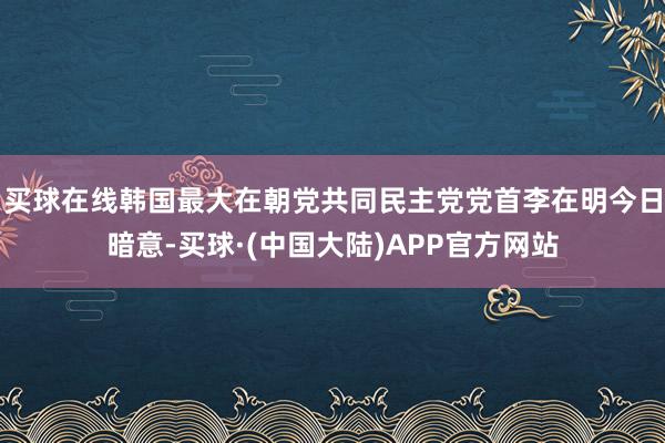 买球在线韩国最大在朝党共同民主党党首李在明今日暗意-买球·(中国大陆)APP官方网站