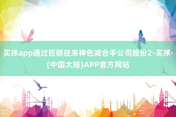 买球app通过巨额往来神色减合手公司股份2-买球·(中国大陆)APP官方网站