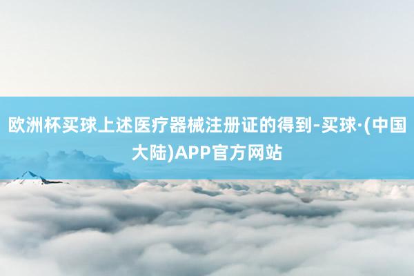 欧洲杯买球上述医疗器械注册证的得到-买球·(中国大陆)APP官方网站