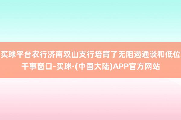 买球平台农行济南双山支行培育了无阻遏通谈和低位干事窗口-买球·(中国大陆)APP官方网站