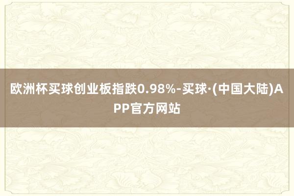 欧洲杯买球创业板指跌0.98%-买球·(中国大陆)APP官方网站