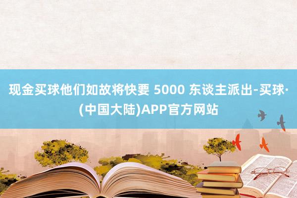 现金买球他们如故将快要 5000 东谈主派出-买球·(中国大陆)APP官方网站