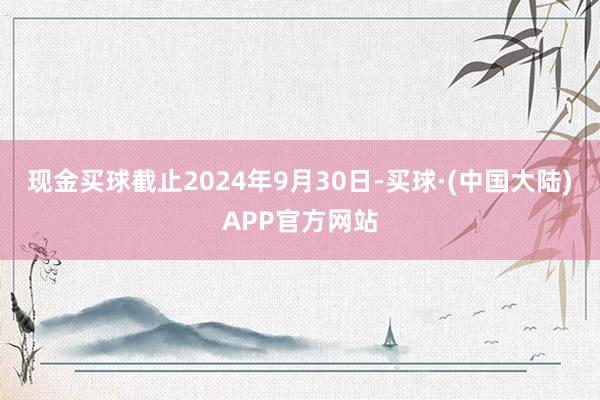 现金买球截止2024年9月30日-买球·(中国大陆)APP官方网站