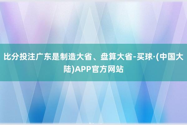 比分投注广东是制造大省、盘算大省-买球·(中国大陆)APP官方网站