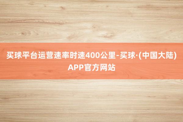 买球平台运营速率时速400公里-买球·(中国大陆)APP官方网站