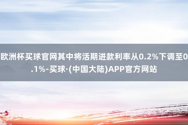 欧洲杯买球官网其中将活期进款利率从0.2%下调至0.1%-买球·(中国大陆)APP官方网站
