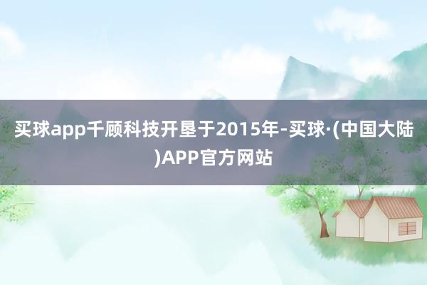 买球app千顾科技开垦于2015年-买球·(中国大陆)APP官方网站