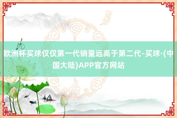 欧洲杯买球仅仅第一代销量远高于第二代-买球·(中国大陆)APP官方网站