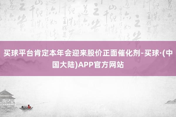 买球平台肯定本年会迎来股价正面催化剂-买球·(中国大陆)APP官方网站