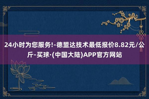 24小时为您服务!-德盟达技术最低报价8.82元/公斤-买球·(中国大陆)APP官方网站