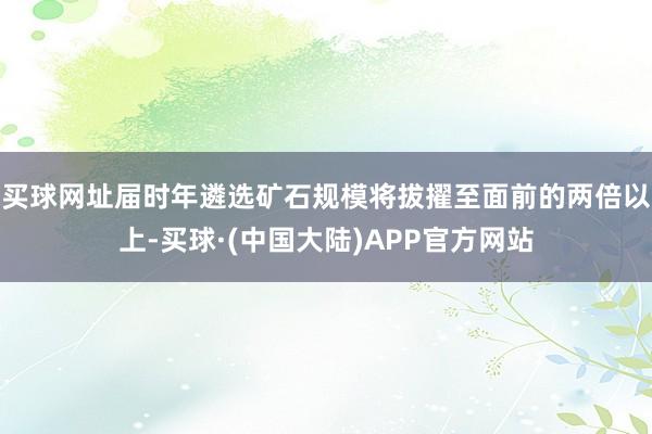 买球网址届时年遴选矿石规模将拔擢至面前的两倍以上-买球·(中国大陆)APP官方网站
