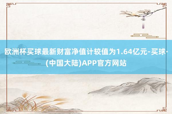 欧洲杯买球最新财富净值计较值为1.64亿元-买球·(中国大陆)APP官方网站
