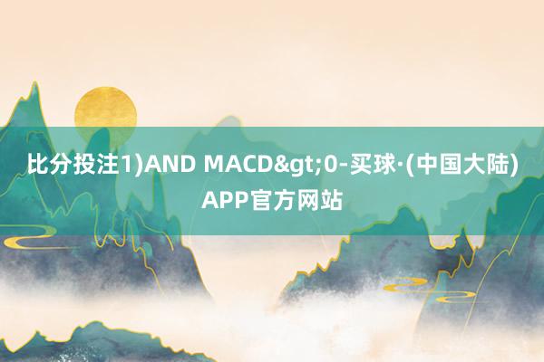 比分投注1)AND MACD>0-买球·(中国大陆)APP官方网站