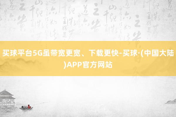 买球平台5G虽带宽更宽、下载更快-买球·(中国大陆)APP官方网站