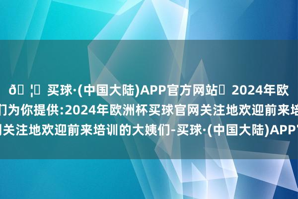 🦄买球·(中国大陆)APP官方网站✅2024年欧洲杯买球推荐⚽️✅我们为你提供:2024年欧洲杯买球官网关注地欢迎前来培训的大姨们-买球·(中国大陆)APP官方网站