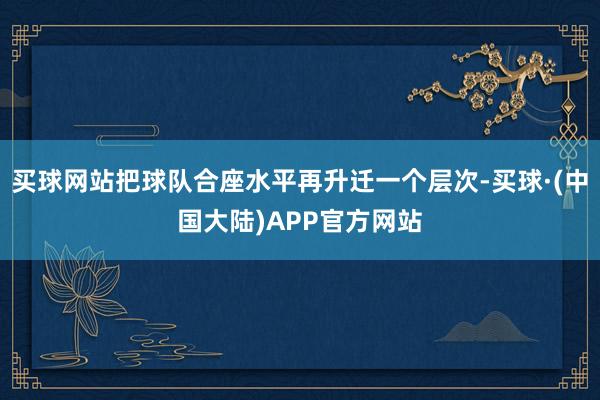 买球网站把球队合座水平再升迁一个层次-买球·(中国大陆)APP官方网站