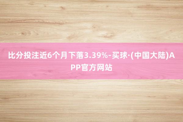 比分投注近6个月下落3.39%-买球·(中国大陆)APP官方网站