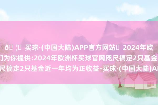 🦄买球·(中国大陆)APP官方网站✅2024年欧洲杯买球推荐⚽️✅我们为你提供:2024年欧洲杯买球官网咫尺搞定2只基金近一年均为正收益-买球·(中国大陆)APP官方网站