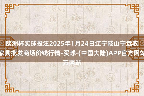 欧洲杯买球投注2025年1月24日辽宁鞍山宁远农家具批发商场价钱行情-买球·(中国大陆)APP官方网站
