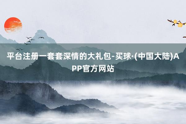 平台注册　　一套套深情的大礼包-买球·(中国大陆)APP官方网站