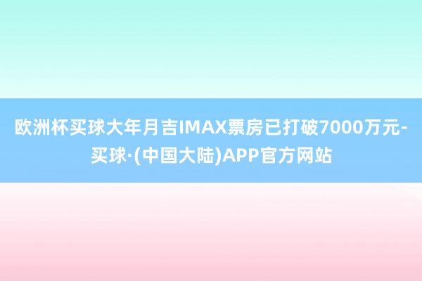 欧洲杯买球大年月吉IMAX票房已打破7000万元-买球·(中国大陆)APP官方网站