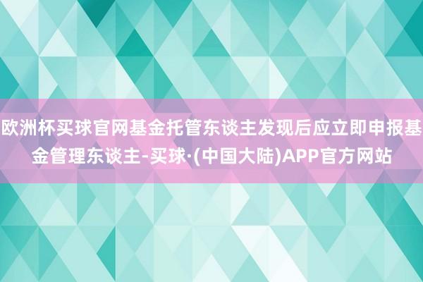 欧洲杯买球官网基金托管东谈主发现后应立即申报基金管理东谈主-买球·(中国大陆)APP官方网站
