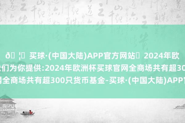 🦄买球·(中国大陆)APP官方网站✅2024年欧洲杯买球推荐⚽️✅我们为你提供:2024年欧洲杯买球官网全商场共有超300只货币基金-买球·(中国大陆)APP官方网站