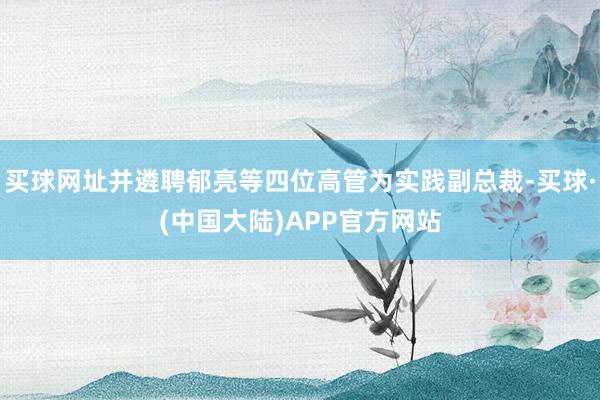 买球网址并遴聘郁亮等四位高管为实践副总裁-买球·(中国大陆)APP官方网站