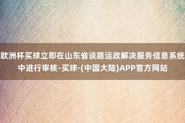 欧洲杯买球立即在山东省谈路运政解决服务信息系统中进行审核-买球·(中国大陆)APP官方网站
