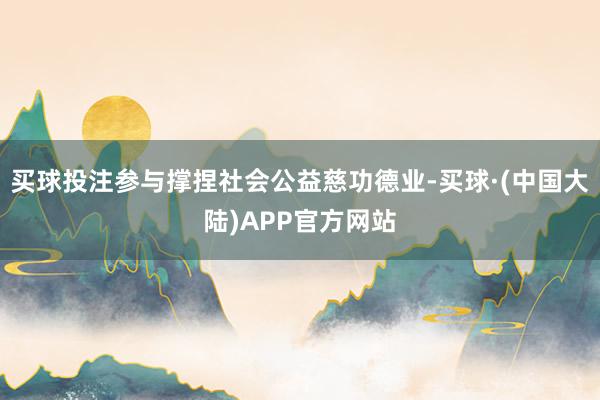 买球投注参与撑捏社会公益慈功德业-买球·(中国大陆)APP官方网站