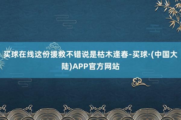 买球在线这份援救不错说是枯木逢春-买球·(中国大陆)APP官方网站