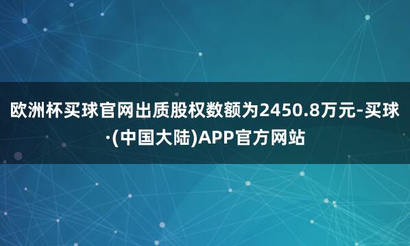 欧洲杯买球官网出质股权数额为2450.8万元-买球·(中国大陆)APP官方网站