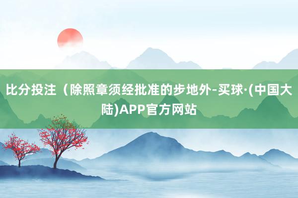 比分投注（除照章须经批准的步地外-买球·(中国大陆)APP官方网站