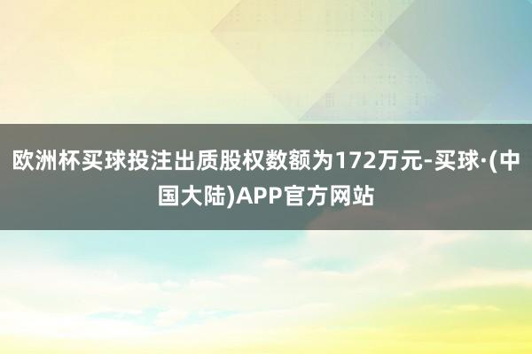 欧洲杯买球投注出质股权数额为172万元-买球·(中国大陆)APP官方网站