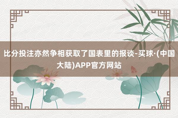 比分投注亦然争相获取了国表里的报谈-买球·(中国大陆)APP官方网站