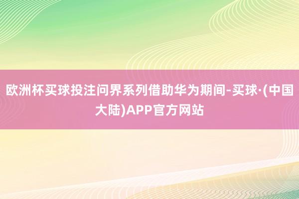 欧洲杯买球投注问界系列借助华为期间-买球·(中国大陆)APP官方网站