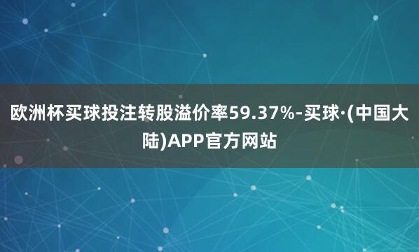 欧洲杯买球投注转股溢价率59.37%-买球·(中国大陆)APP官方网站