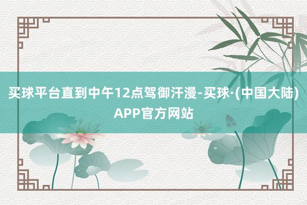 买球平台直到中午12点驾御汗漫-买球·(中国大陆)APP官方网站