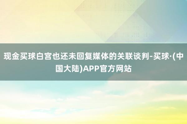 现金买球白宫也还未回复媒体的关联谈判-买球·(中国大陆)APP官方网站