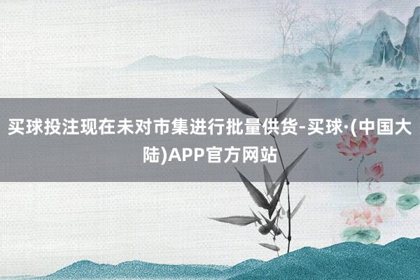 买球投注现在未对市集进行批量供货-买球·(中国大陆)APP官方网站