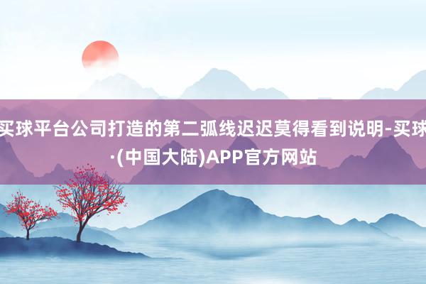 买球平台公司打造的第二弧线迟迟莫得看到说明-买球·(中国大陆)APP官方网站