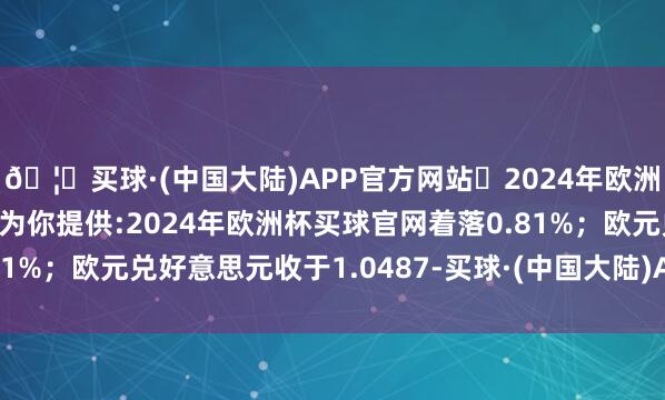 🦄买球·(中国大陆)APP官方网站✅2024年欧洲杯买球推荐⚽️✅我们为你提供:2024年欧洲杯买球官网着落0.81%；欧元兑好意思元收于1.0487-买球·(中国大陆)APP官方网站
